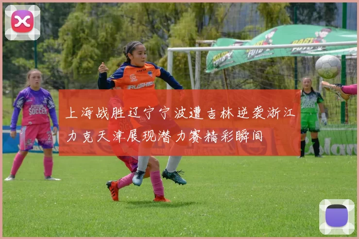上海战胜辽宁宁波遭吉林逆袭浙江力克天津展现潜力赛精彩瞬间