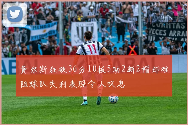 费尔斯狂砍36分10板5助2断2帽却难阻球队失利表现令人叹息