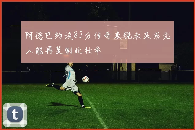 阿德巴约谈83分传奇表现未来或无人能再复制此壮举