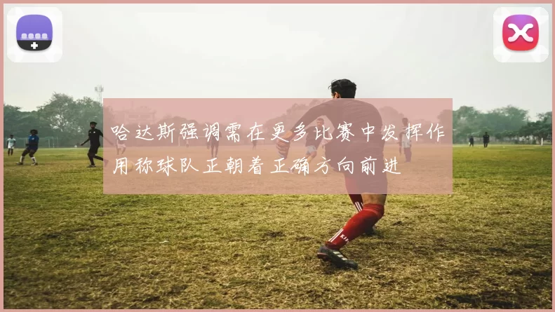 哈达斯强调需在更多比赛中发挥作用称球队正朝着正确方向前进