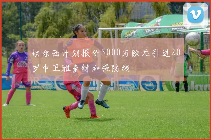 切尔西计划报价5000万欧元引进20岁中卫雅奎特加强防线