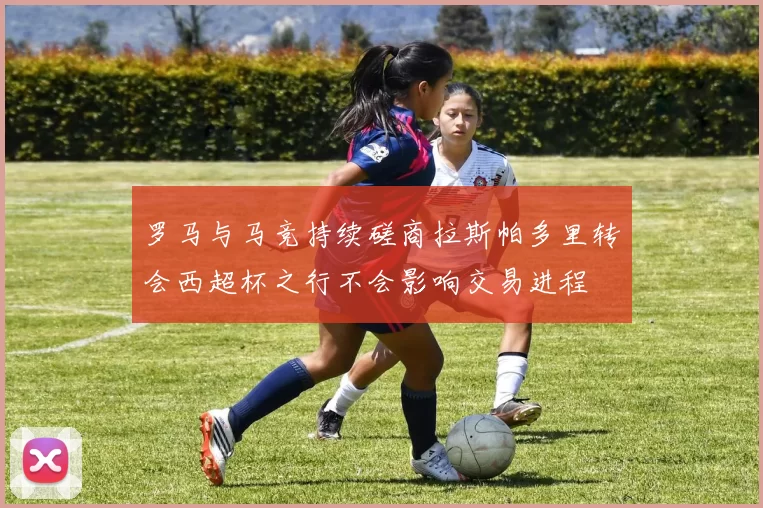 罗马与马竞持续磋商拉斯帕多里转会西超杯之行不会影响交易进程