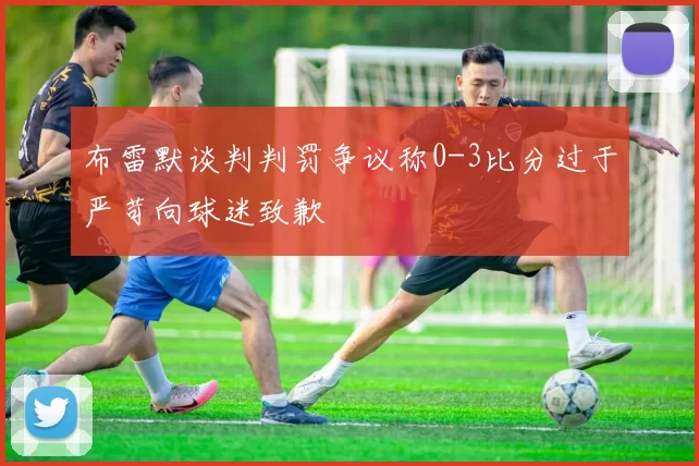 布雷默谈判判罚争议称0-3比分过于严苛向球迷致歉