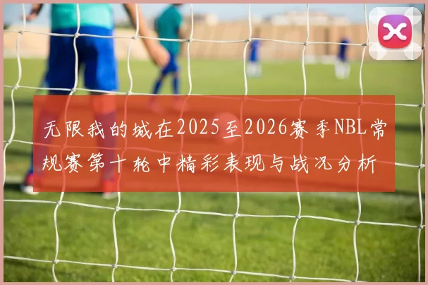 无限我的城在2025至2026赛季NBL常规赛第十轮中精彩表现与战况分析
