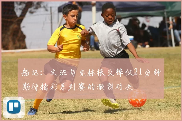 船记：文班与克林根交锋仅21分钟期待精彩系列赛的激烈对决