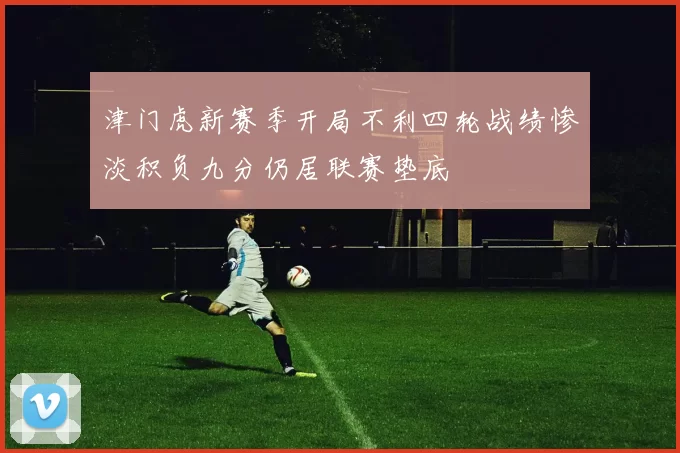 津门虎新赛季开局不利四轮战绩惨淡积负九分仍居联赛垫底