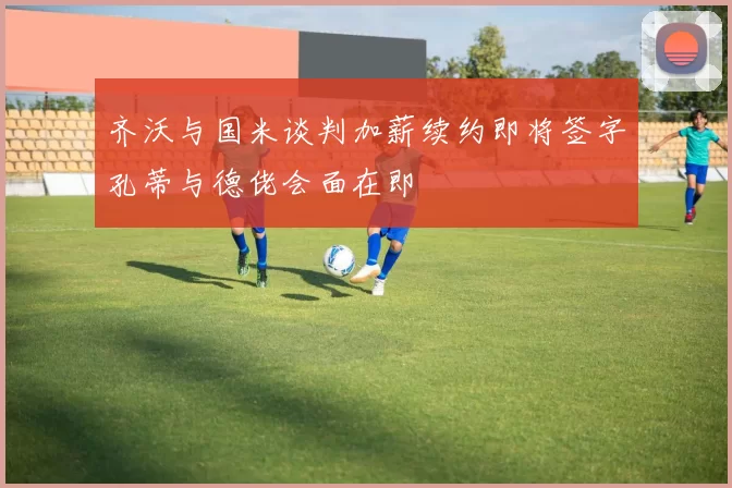 齐沃与国米谈判加薪续约即将签字孔蒂与德佬会面在即