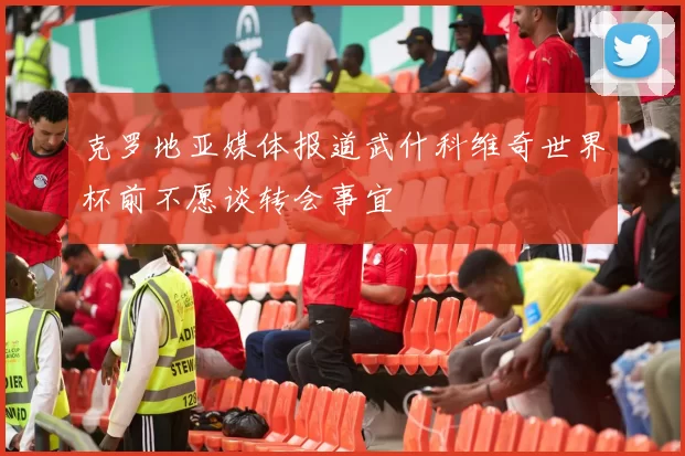克罗地亚媒体报道武什科维奇世界杯前不愿谈转会事宜