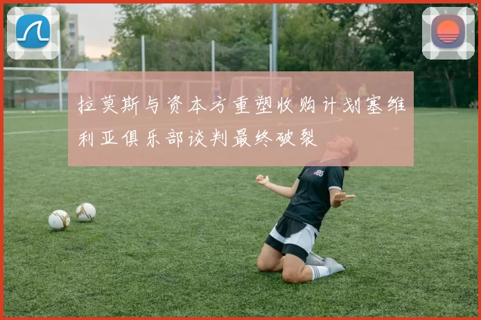 拉莫斯与资本方重塑收购计划塞维利亚俱乐部谈判最终破裂