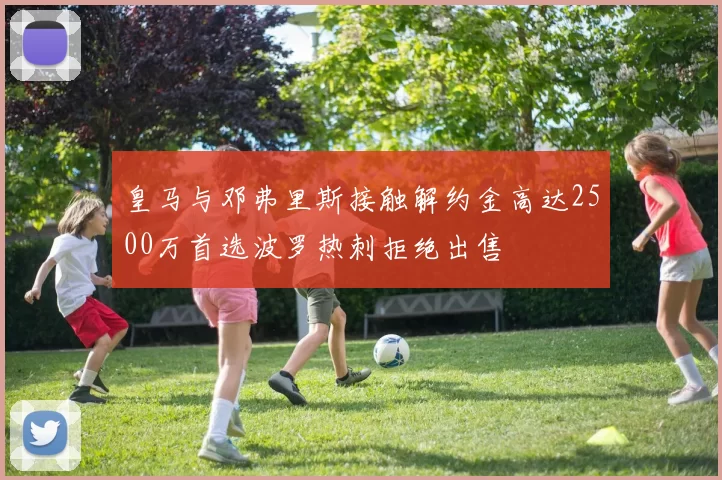 皇马与邓弗里斯接触解约金高达2500万首选波罗热刺拒绝出售