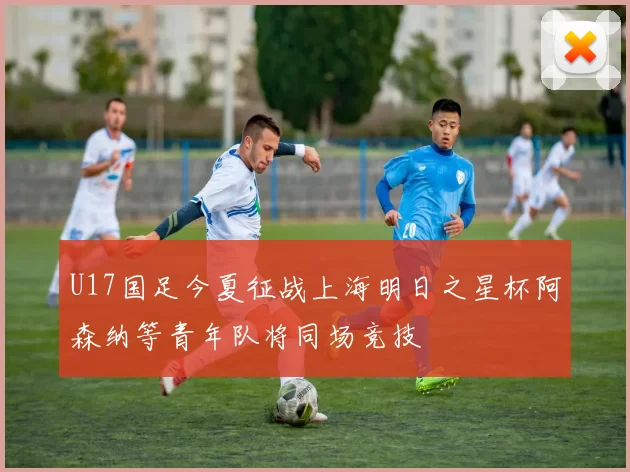 U17国足今夏征战上海明日之星杯阿森纳等青年队将同场竞技