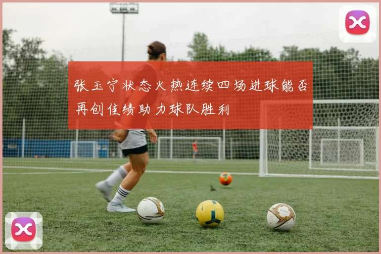 张玉宁状态火热连续四场进球能否再创佳绩助力球队胜利